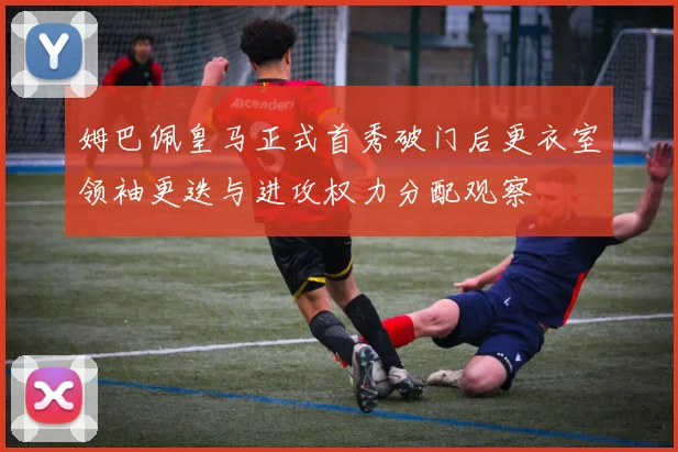 姆巴佩皇马正式首秀破门后更衣室领袖更迭与进攻权力分配观察