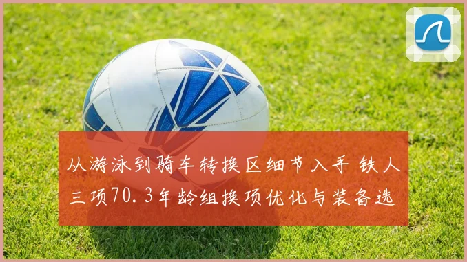 从游泳到骑车转换区细节入手 铁人三项70.3年龄组换项优化与装备选择指南