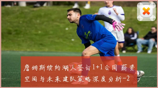 詹姆斯续约湖人签订1+1合同 薪资空间与未来建队策略深度分析