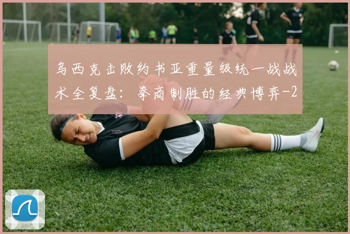 乌西克击败约书亚重量级统一战战术全复盘：拳商制胜的经典博弈