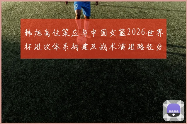 韩旭高位策应与中国女篮2026世界杯进攻体系构建及战术演进路径分析