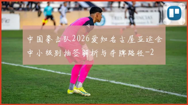 中国拳击队2026爱知名古屋亚运会中小级别抽签解析与夺牌路径