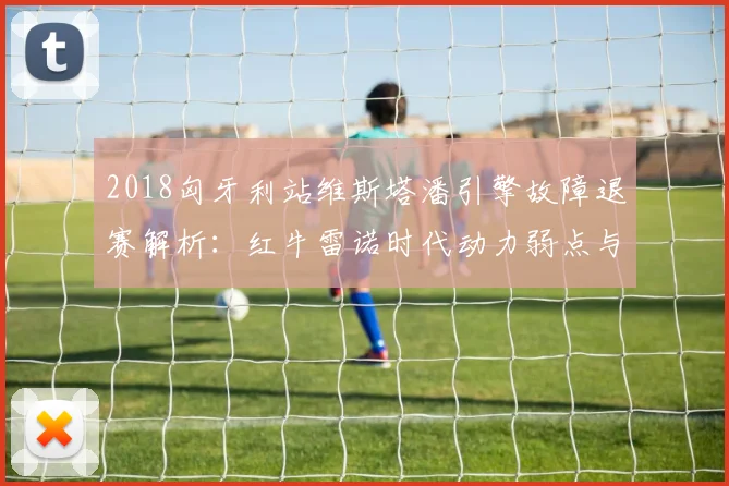 2018匈牙利站维斯塔潘引擎故障退赛解析：红牛雷诺时代动力弱点与影响