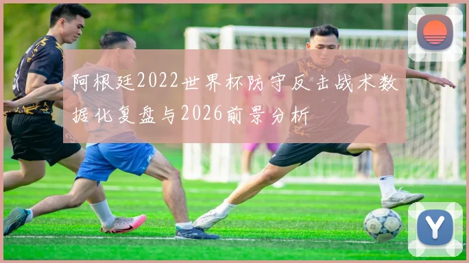 阿根廷2022世界杯防守反击战术数据化复盘与2026前景分析