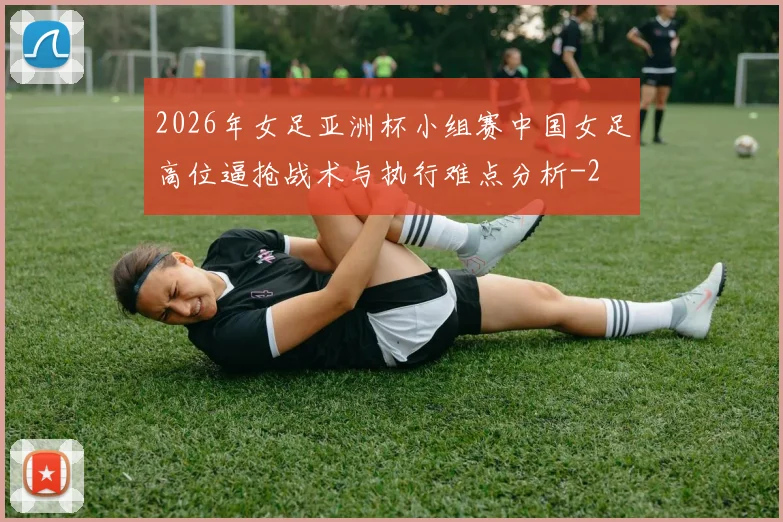 2026年女足亚洲杯小组赛中国女足高位逼抢战术与执行难点分析