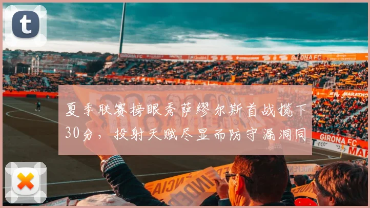 夏季联赛榜眼秀萨缪尔斯首战揽下30分,投射天赋尽显而防守漏洞同样刺眼
