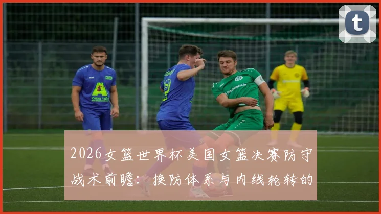 2026女篮世界杯美国女篮决赛防守战术前瞻:换防体系与内线轮转的三重考验