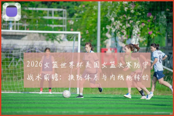 2026女篮世界杯美国女篮决赛防守战术前瞻：换防体系与内线轮转的三重考验