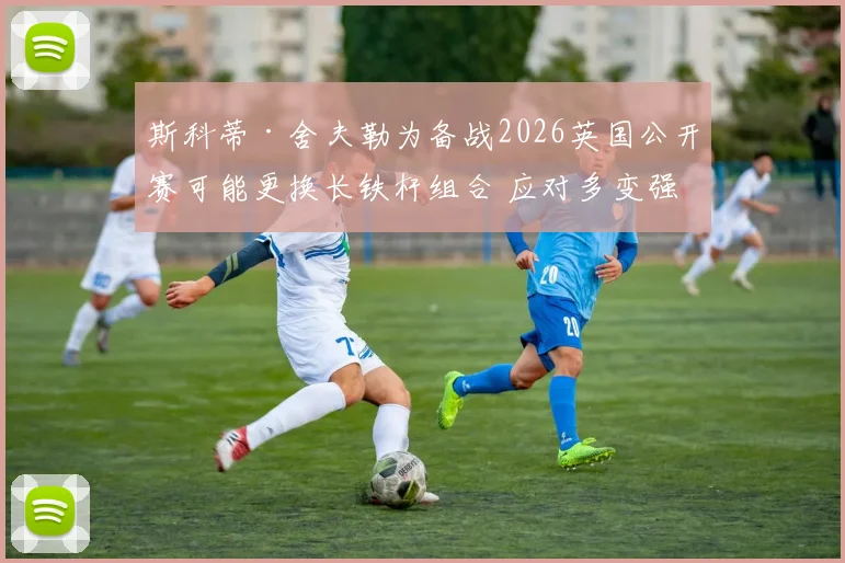 斯科蒂·舍夫勒为备战2026英国公开赛可能更换长铁杆组合 应对多变强风天气的战术评估