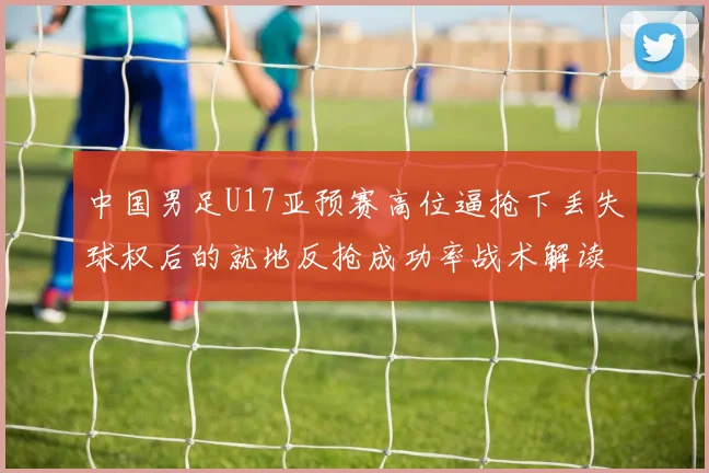 中国男足U17亚预赛高位逼抢下丢失球权后的就地反抢成功率战术解读