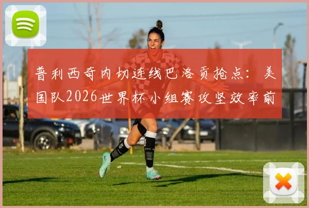 普利西奇内切连线巴洛贡抢点:美国队2026世界杯小组赛攻坚效率前瞻与评估