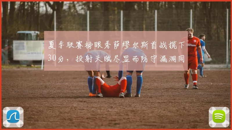 夏季联赛榜眼秀萨缪尔斯首战揽下30分，投射天赋尽显而防守漏洞同样刺眼