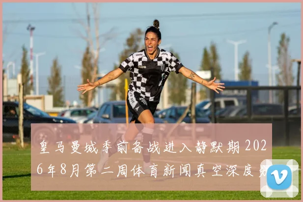 皇马曼城季前备战进入静默期 2026年8月第二周体育新闻真空深度分析
