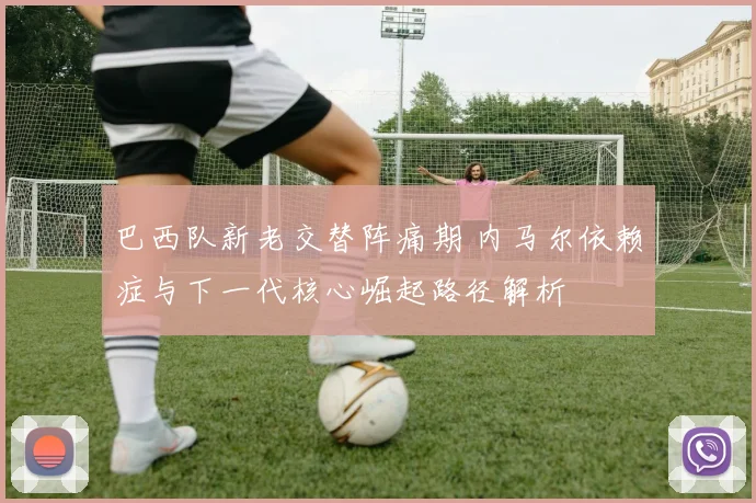 巴西队新老交替阵痛期 内马尔依赖症与下一代核心崛起路径解析