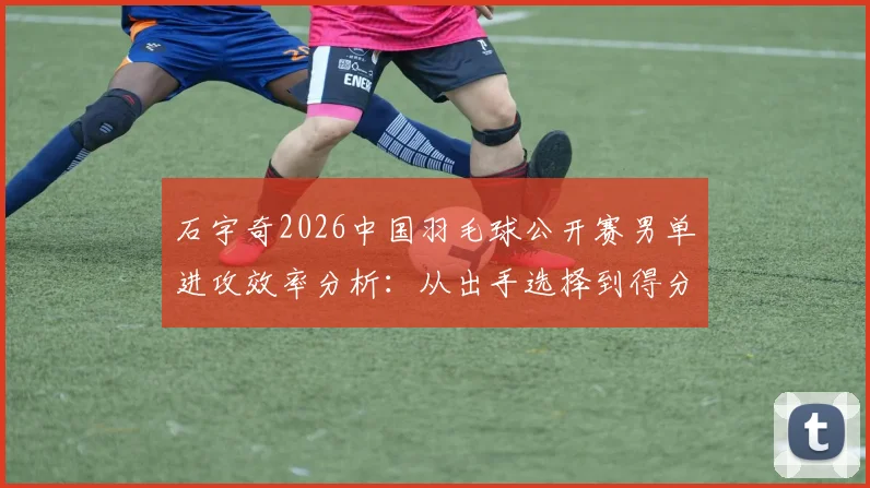 石宇奇2026中国羽毛球公开赛男单进攻效率分析:从出手选择到得分转化