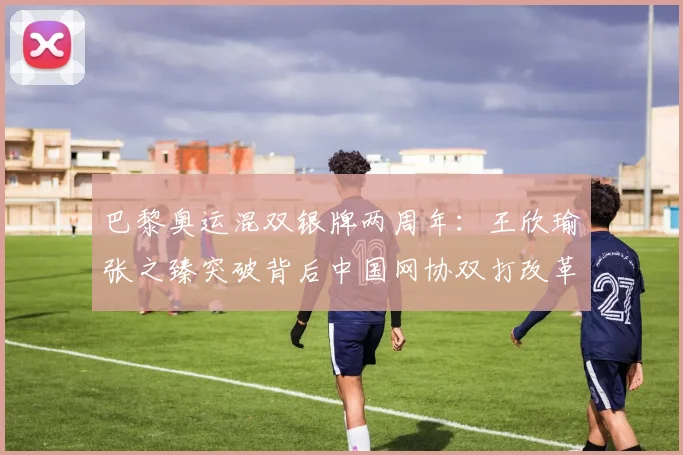 巴黎奥运混双银牌两周年：王欣瑜张之臻突破背后中国网协双打改革评析