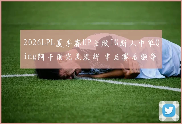 2026LPL夏季赛UP击败IG新人中单Qing阿卡丽完美发挥 季后赛名额争夺战深度观察