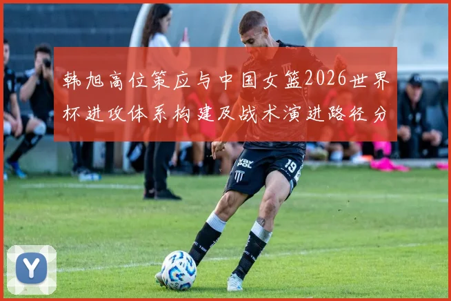 韩旭高位策应与中国女篮2026世界杯进攻体系构建及战术演进路径分析