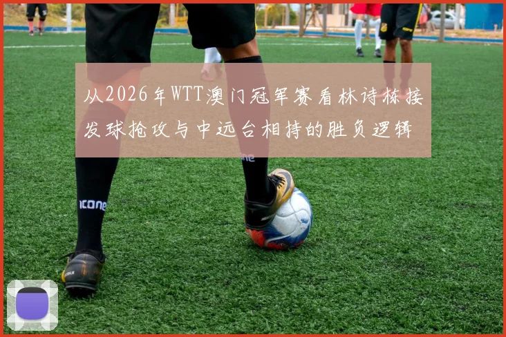 从2026年WTT澳门冠军赛看林诗栋接发球抢攻与中远台相持的胜负逻辑