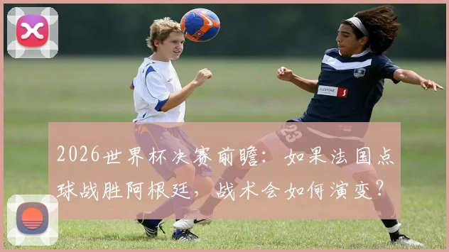 2026世界杯决赛前瞻:如果法国点球战胜阿根廷,战术会如何演变?