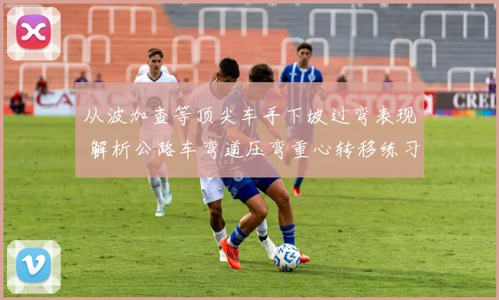 从波加查等顶尖车手下坡过弯表现 解析公路车弯道压弯重心转移练习的要领与训练理念