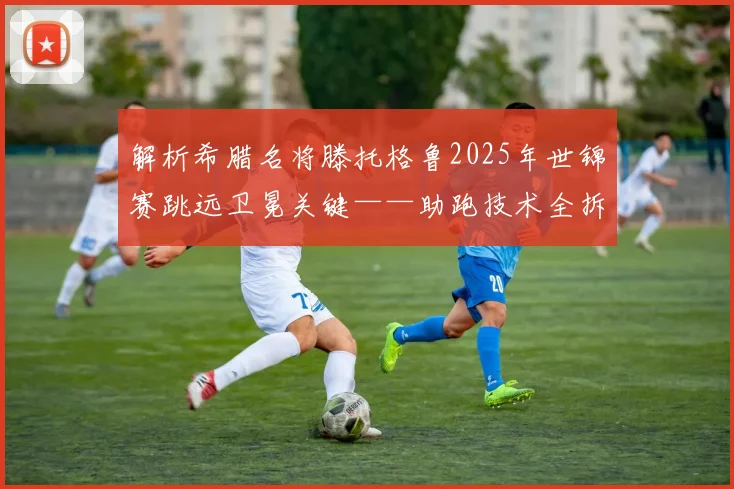解析希腊名将滕托格鲁2025年世锦赛跳远卫冕关键——助跑技术全拆解