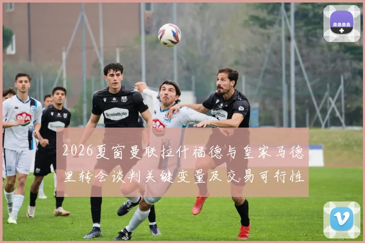 2026夏窗曼联拉什福德与皇家马德里转会谈判关键变量及交易可行性分析