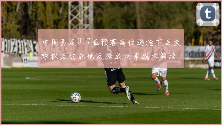 中国男足U17亚预赛高位逼抢下丢失球权后的就地反抢成功率战术解读
