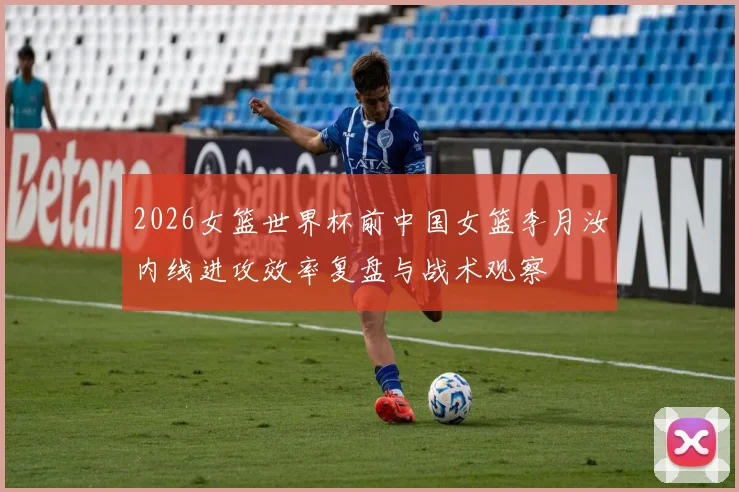 2026女篮世界杯前中国女篮李月汝内线进攻效率复盘与战术观察
