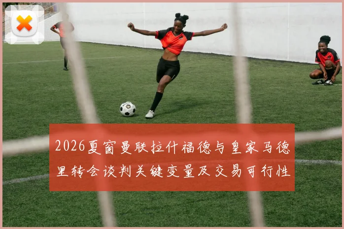 2026夏窗曼联拉什福德与皇家马德里转会谈判关键变量及交易可行性分析