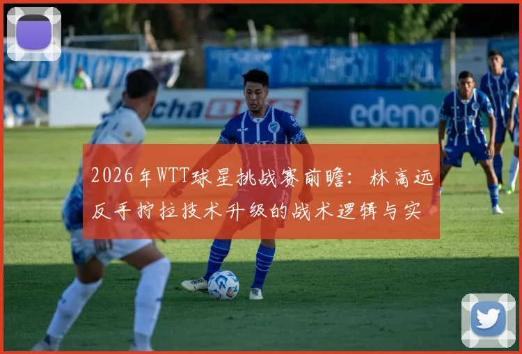2026年WTT球星挑战赛前瞻:林高远反手拧拉技术升级的战术逻辑与实践路径