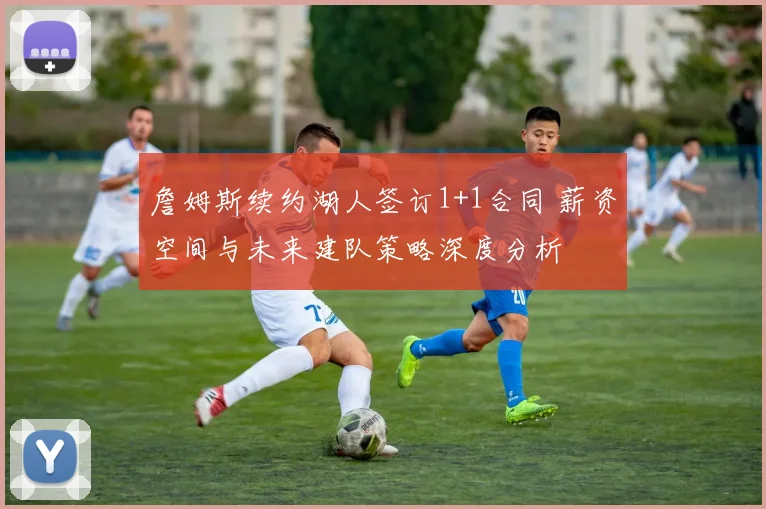 詹姆斯续约湖人签订1+1合同 薪资空间与未来建队策略深度分析