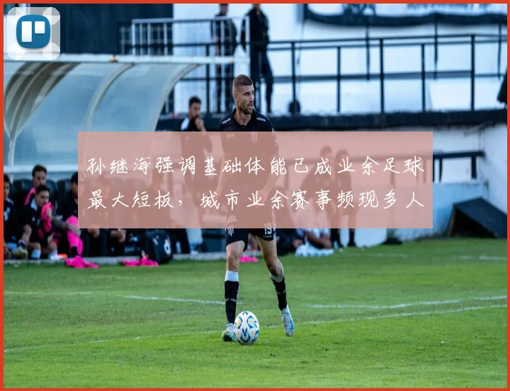 孙继海强调基础体能已成业余足球最大短板,城市业余赛事频现多人抽筋现象