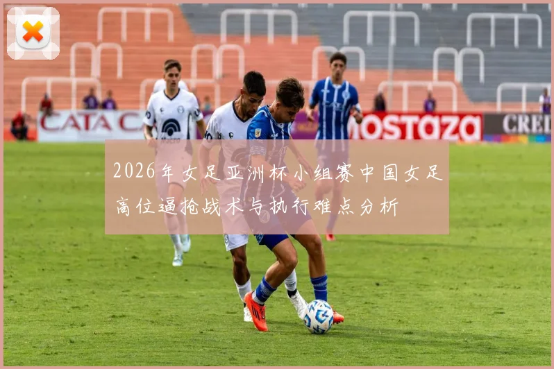 2026年女足亚洲杯小组赛中国女足高位逼抢战术与执行难点分析