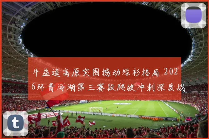 牛益逵高原突围撼动绿衫格局 2026环青海湖第三赛段爬坡冲刺深度战术分析及绿衫争夺走势研判