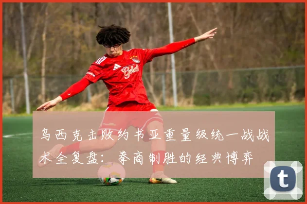 乌西克击败约书亚重量级统一战战术全复盘：拳商制胜的经典博弈