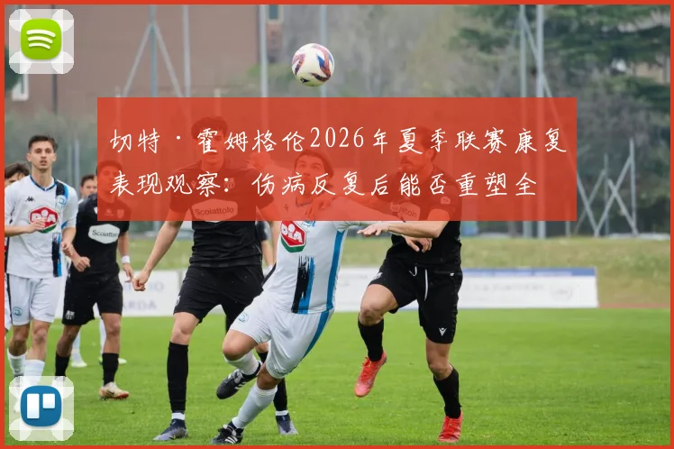 切特·霍姆格伦2026年夏季联赛康复表现观察：伤病反复后能否重塑全能长人竞争力