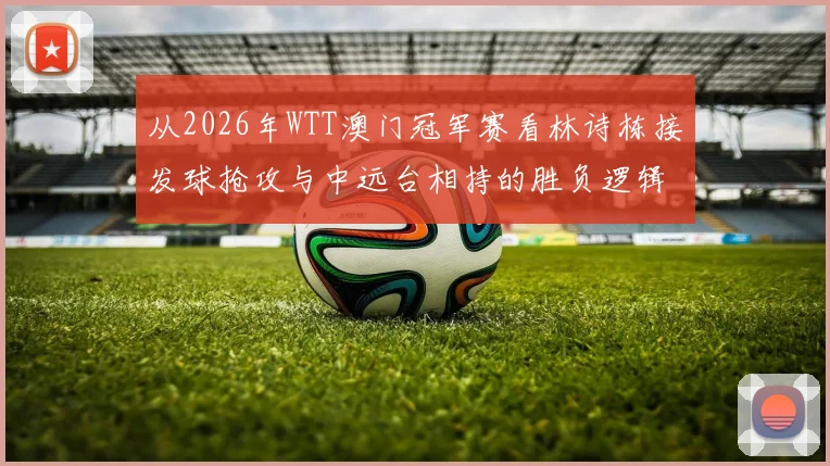 从2026年WTT澳门冠军赛看林诗栋接发球抢攻与中远台相持的胜负逻辑