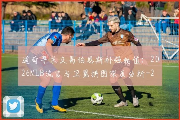 道奇寻求交易伯恩斯补强轮值：2026MLB流言与卫冕拼图深度分析