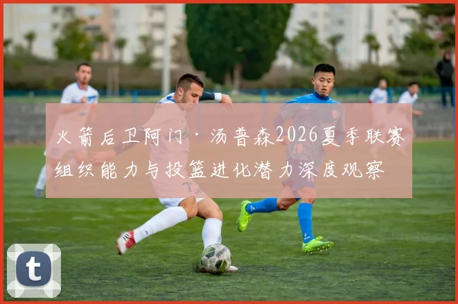 火箭后卫阿门·汤普森2026夏季联赛组织能力与投篮进化潜力深度观察