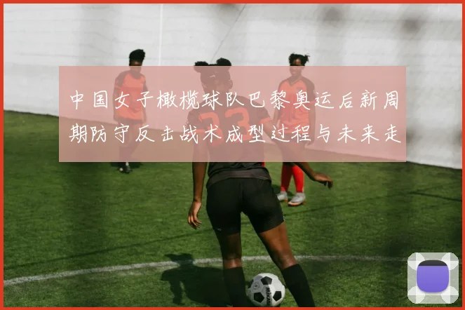 中国女子橄榄球队巴黎奥运后新周期防守反击战术成型过程与未来走向分析