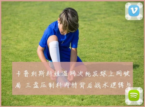 卡普利斯科娃温网次轮发球上网破局 三盘压制科内特背后战术逻辑与风险权衡