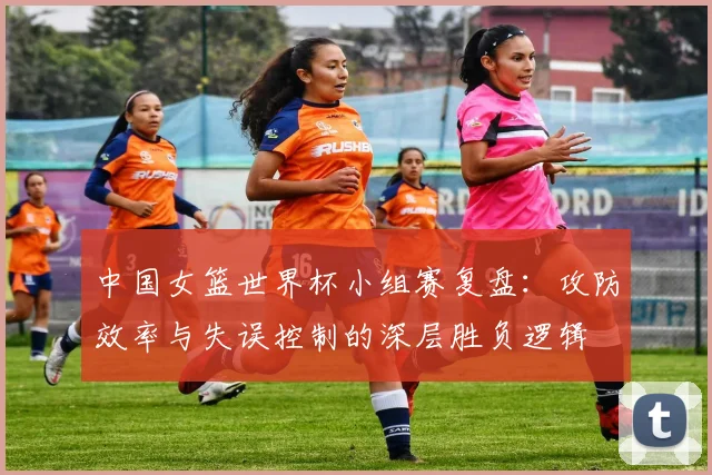 中国女篮世界杯小组赛复盘：攻防效率与失误控制的深层胜负逻辑