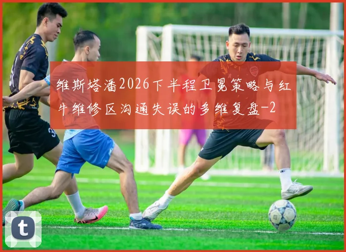 维斯塔潘2026下半程卫冕策略与红牛维修区沟通失误的多维复盘