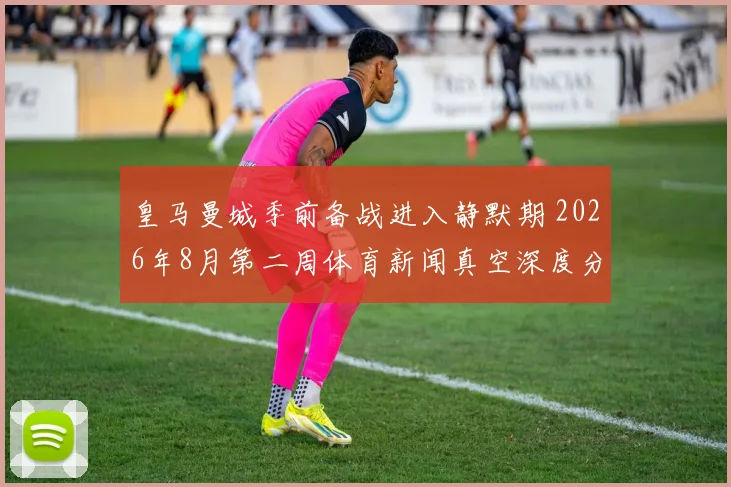 皇马曼城季前备战进入静默期 2026年8月第二周体育新闻真空深度分析