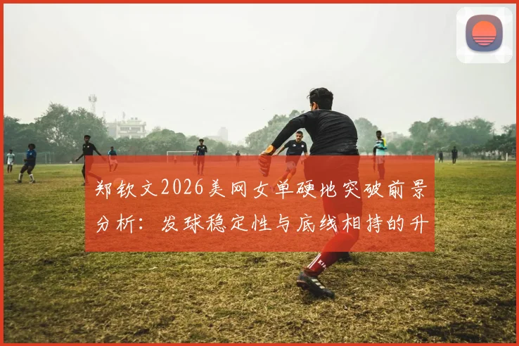 郑钦文2026美网女单硬地突破前景分析:发球稳定性与底线相持的升级路径