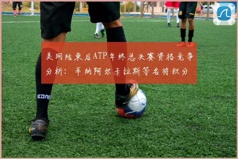 美网结束后ATP年终总决赛资格竞争分析：辛纳阿尔卡拉斯等名将积分冲刺形势