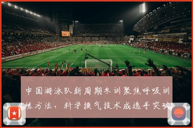 中国游泳队新周期冬训聚焦呼吸训练方法，科学换气技术成选手突破关键因素