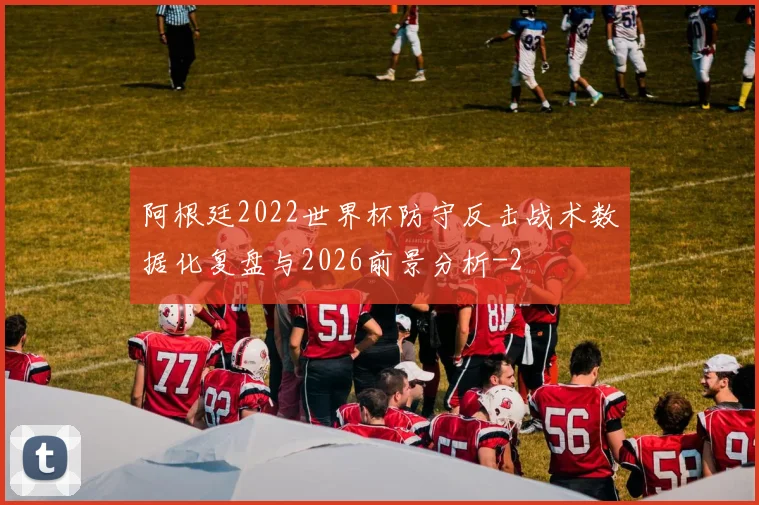 阿根廷2022世界杯防守反击战术数据化复盘与2026前景分析