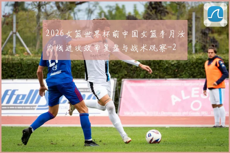 2026女篮世界杯前中国女篮李月汝内线进攻效率复盘与战术观察